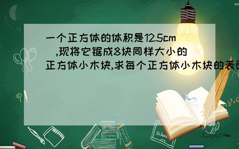 一个正方体的体积是125cm^,现将它锯成8块同样大小的正方体小木块,求每个正方体小木块的表面积.