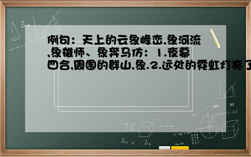 例句：天上的云象峰峦,象河流,象雄师、象奔马仿：1.夜幕四合,周围的群山,象.2.远处的霓虹灯亮了,象.要写4个象~比喻要恰当