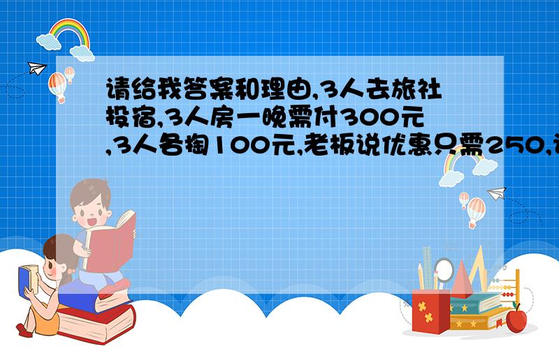 请给我答案和理由,3人去旅社投宿,3人房一晚需付300元,3人各掏100元,老板说优惠只需250,让服务生退还50.服务生偷藏了20,把剩下30交给3人,每人10,这样,一开始每人掏了100,现在退回10,就是100-10=90,