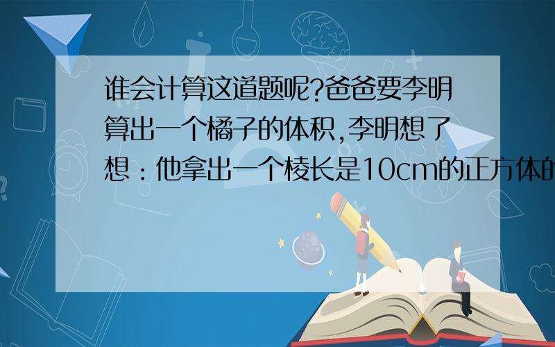 谁会计算这道题呢?爸爸要李明算出一个橘子的体积,李明想了想：他拿出一个棱长是10cm的正方体的玻璃容器,放入5cm深的水,然后把橘子放入容器内（橘子完全没入水中）,发现现在水位达到8cm,