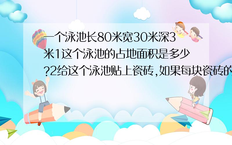 一个泳池长80米宽30米深3米1这个泳池的占地面积是多少?2给这个泳池贴上瓷砖,如果每块瓷砖的面积是3平方分米,至少要用多少块瓷砖?3按水位线进水,泳池共可注水多少立方米?4在泳池的内壁1.6