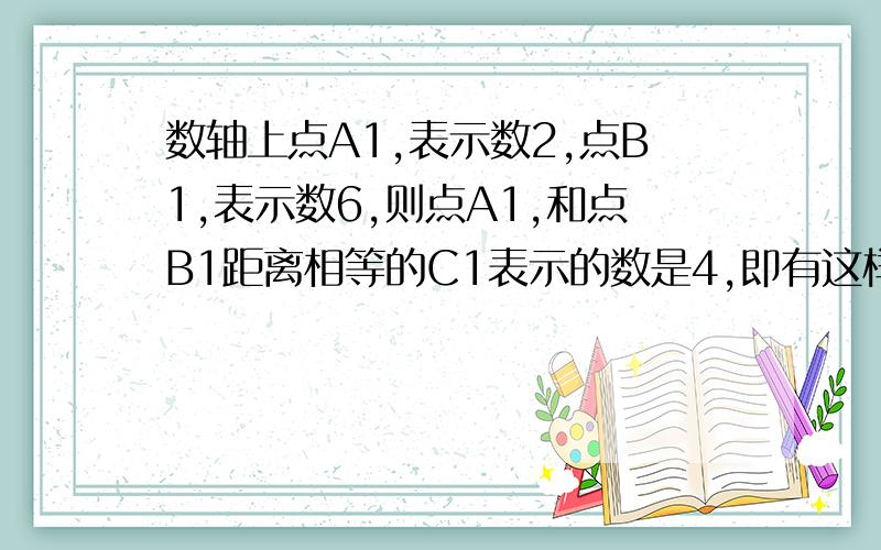 数轴上点A1,表示数2,点B1,表示数6,则点A1,和点B1距离相等的C1表示的数是4,即有这样的关系4=2/1(2+6)数轴上A2表示-1,点B2表示数3,则到点A2和B2距离相等的点C2表示的数是1,它有这样的关系1=2/1[(-1)+3];.