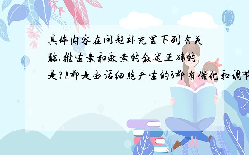 具体内容在问题补充里下列有关酶,维生素和激素的叙述正确的是?A都是由活细胞产生的B都有催化和调节新陈代谢的作用C都是高效能的物质