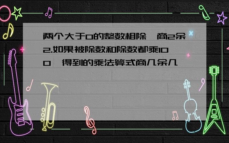 两个大于0的整数相除,商2余2.如果被除数和除数都乘100,得到的乘法算式商几余几