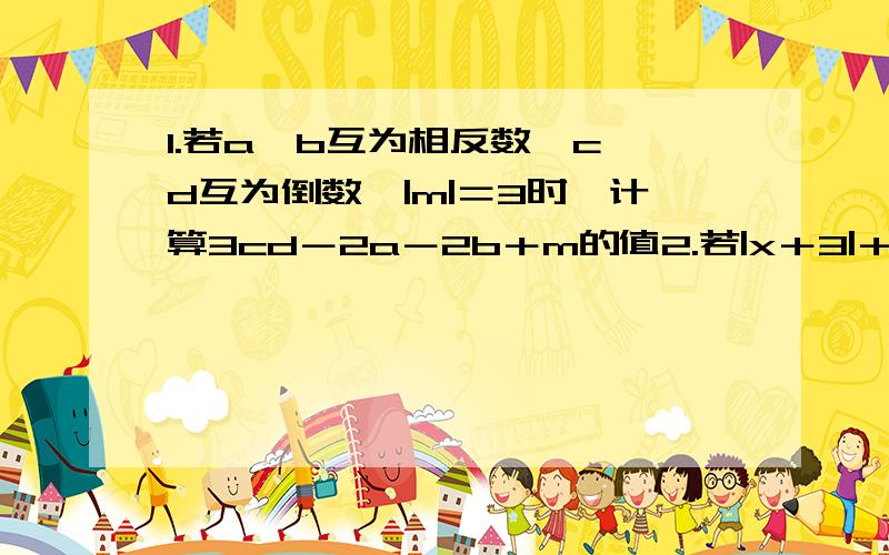 1.若a,b互为相反数,c,d互为倒数,|m|＝3时,计算3cd－2a－2b＋m的值2.若|x＋3|＋（y－1）²＝0,求（－4／y－x）N次方的值3.如果－2≤x＜4,化简|x＋2|－3|x－4|.