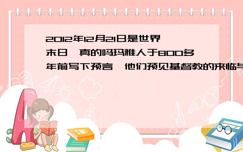 2012年12月21日是世界末日,真的吗玛雅人于800多年前写下预言,他们预见基督教的来临与西班牙征服中美洲,此外他们还预测到第一次世界大战,希特勒的崛起与2006年12月重创东南亚的海啸,再过短