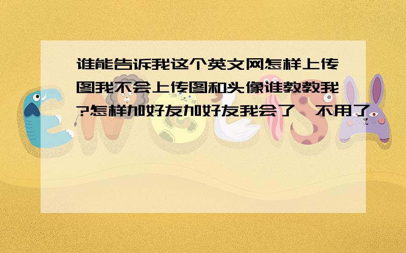 谁能告诉我这个英文网怎样上传图我不会上传图和头像谁教教我?怎样加好友加好友我会了`不用了