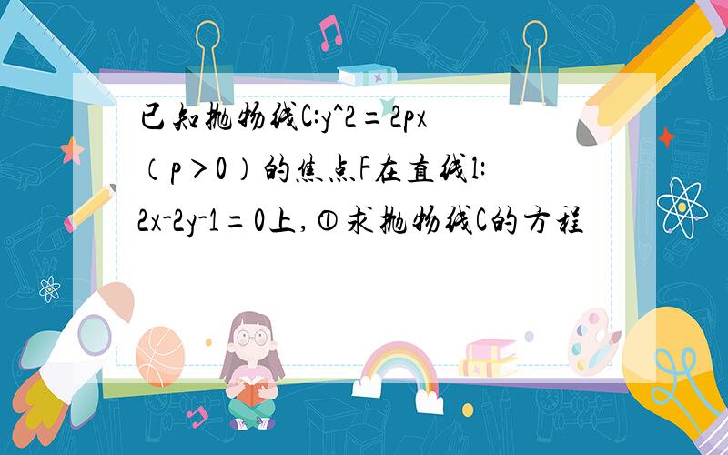 已知抛物线C:y^2=2px（p＞0）的焦点F在直线l:2x-2y-1=0上,①求抛物线C的方程