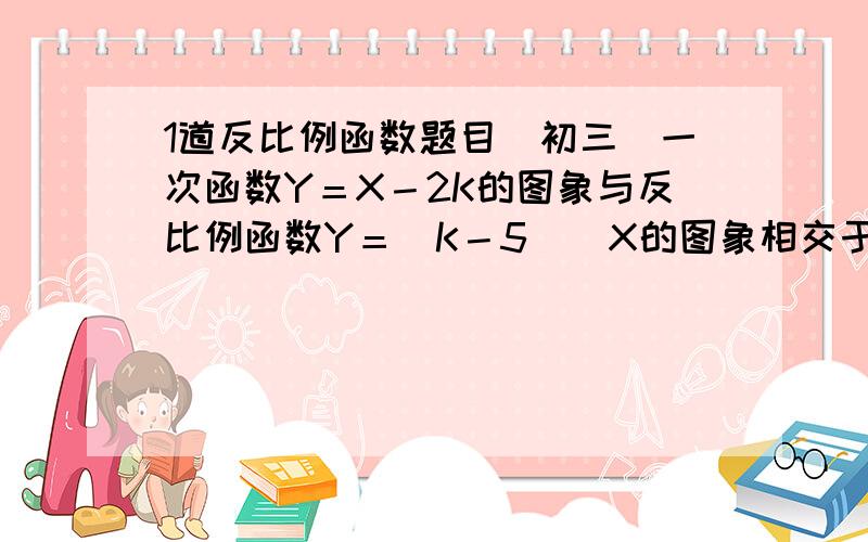 1道反比例函数题目(初三)一次函数Y＝X－2K的图象与反比例函数Y＝（K－5）／X的图象相交于A（M,4）,B（－4,N）两点,（图象在第2象限）求（1）M,N的值 （2）三角形AOB面积．（点O为平面直角坐