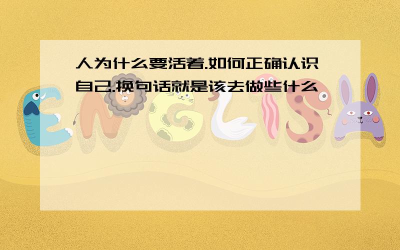 人为什么要活着.如何正确认识自己.换句话就是该去做些什么