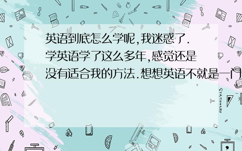 英语到底怎么学呢,我迷惑了.学英语学了这么多年,感觉还是没有适合我的方法.想想英语不就是一门语言吗?怎么就是学不通呢.六级只考了500来分,不够520的口语分数线.看到同学考了580多还嫌