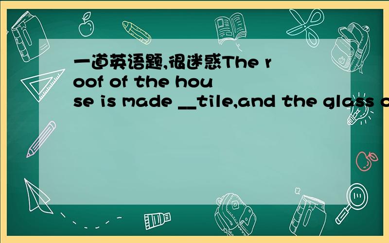 一道英语题,很迷惑The roof of the house is made __tile,and the glass of the windows is made __plantsA.of,by      B.from,into    C.of,from        D.from,up of