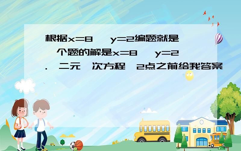 根据x=8 ,y=2编题就是一个题的解是x=8 ,y=2.【二元一次方程】2点之前给我答案