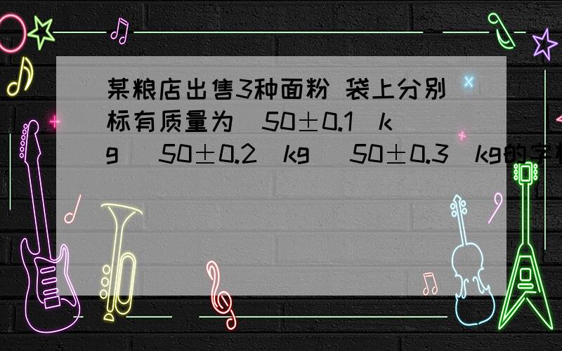 某粮店出售3种面粉 袋上分别标有质量为（50±0.1）kg （50±0.2）kg （50±0.3）kg的字样 从中任意拿出两袋 他们的质量最多相差多少kg