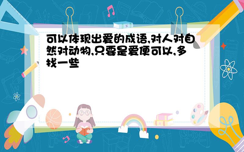 可以体现出爱的成语,对人对自然对动物,只要是爱便可以,多找一些