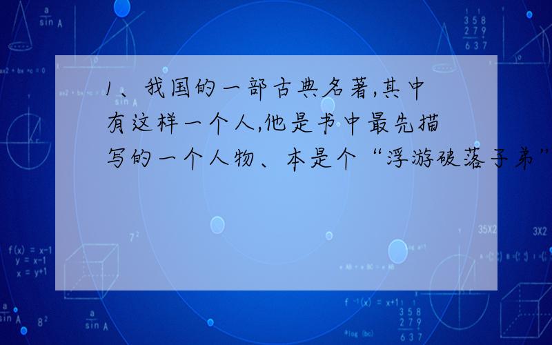 1、我国的一部古典名著,其中有这样一个人,他是书中最先描写的一个人物、本是个“浮游破落子弟”,因不务正业,为父亲所不容,几经辗转,投入端王（宋徽宗）门下,做了太尉,把持朝政,为所欲