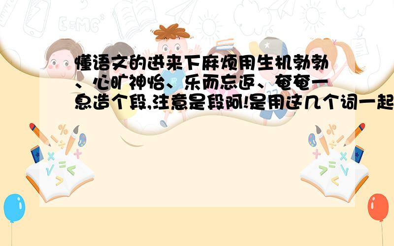 懂语文的进来下麻烦用生机勃勃、心旷神怡、乐而忘返、奄奄一息造个段,注意是段阿!是用这几个词一起造一个。句子也可以，反正只要有这四个词就行了