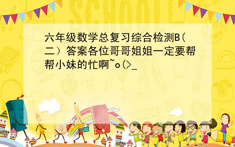 六年级数学总复习综合检测B(二）答案各位哥哥姐姐一定要帮帮小妹的忙啊~o(>_