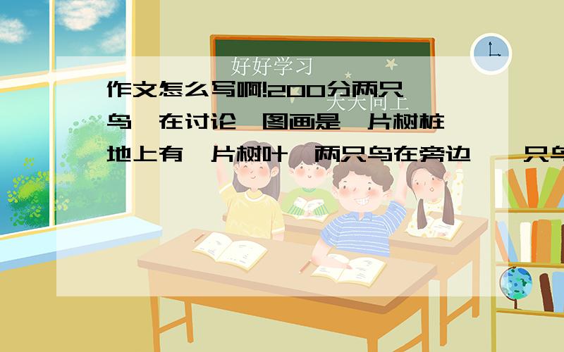 作文怎么写啊!200分两只 鸟,在讨论,图画是一片树桩,地上有一片树叶,两只鸟在旁边,一只鸟在说话.没带相机,自己画了一幅.和本子上的差不多.有思路就行了.现在连写什么内容都不知道额.