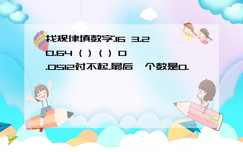 找规律填数字:16 3.2 0.64 ( ) ( ) 0.0512对不起，最后一个数是0.嘻嘻……