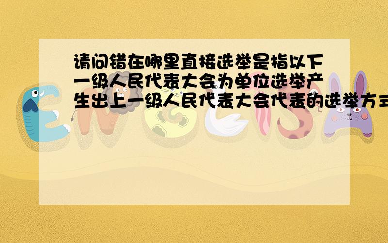 请问错在哪里直接选举是指以下一级人民代表大会为单位选举产生出上一级人民代表大会代表的选举方式.间接选举是指按一定原则将选民划分为选区,以选区为单位选举人民代表的选举方式.