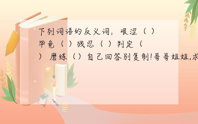 下列词语的反义词：艰涩（ ）毕竟（ ）残忍（ ）判定（ ） 磨练（）自己回答别复制!哥哥姐姐,求解答!