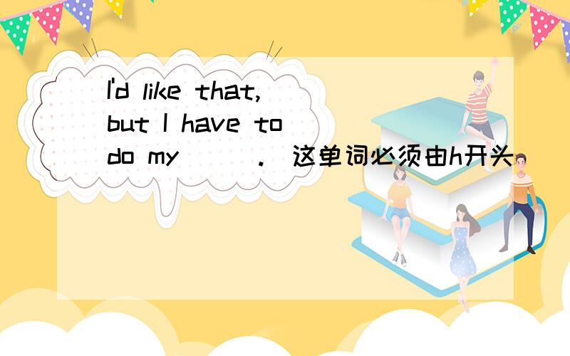 I'd like that,but I have to do my ( ).（这单词必须由h开头）