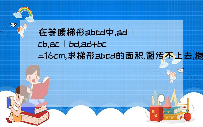 在等腰梯形abcd中,ad‖cb,ac⊥bd,ad+bc=16cm,求梯形abcd的面积.图传不上去,抱歉,就是普通的梯形,ac和bd是对角线