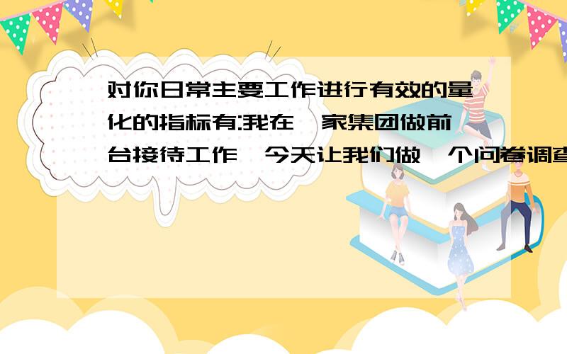 对你日常主要工作进行有效的量化的指标有:我在一家集团做前台接待工作,今天让我们做一个问卷调查,其他的问题都还好,但是就这个问题不是很明白,希望能帮我举例说明一下或者详细的解