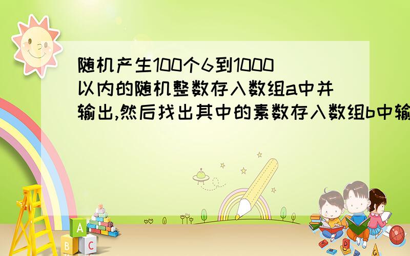 随机产生100个6到1000以内的随机整数存入数组a中并输出,然后找出其中的素数存入数组b中输 急!随机产生100个6到1000以内的随机整数存入数组a中并输出,然后找出其中的素数存入数组b中输出