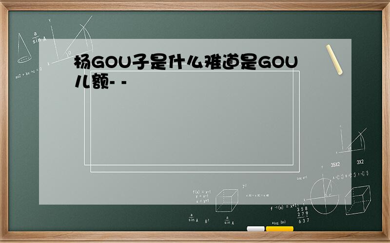 杨GOU子是什么难道是GOU儿额- -