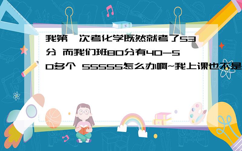 我第一次考化学既然就考了53分 而我们班80分有40-50多个 55555怎么办啊~我上课也不是完全不听给我一点学习的方法，怎么才能考90分以上