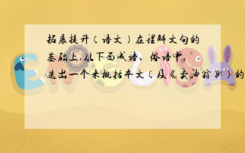 拓展提升（语文）在理解文句的基础上,从下面成语、俗语中,选出一个来概括本文（及《卖油翁》）的中心思想,并说说这个故事对你有什么启发.A.勤能补拙 B.巧夺天工 C.熟能生巧 D.举世无双