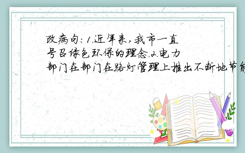 改病句：1.近年来,我市一直号召绿色环保的理念.2.电力部门在部门在路灯管理上推出不断地节能节电的新举措.3.我市的路灯越来越呈现绿色低碳.4.今年市区计划改造近两千多盏路灯,将将绿色