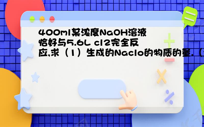 400ml某浓度NaOH溶液恰好与5.6L cl2完全反应,求（1）生成的Naclo的物质的量.（2）该溶液中NaOH的物质的量浓度.