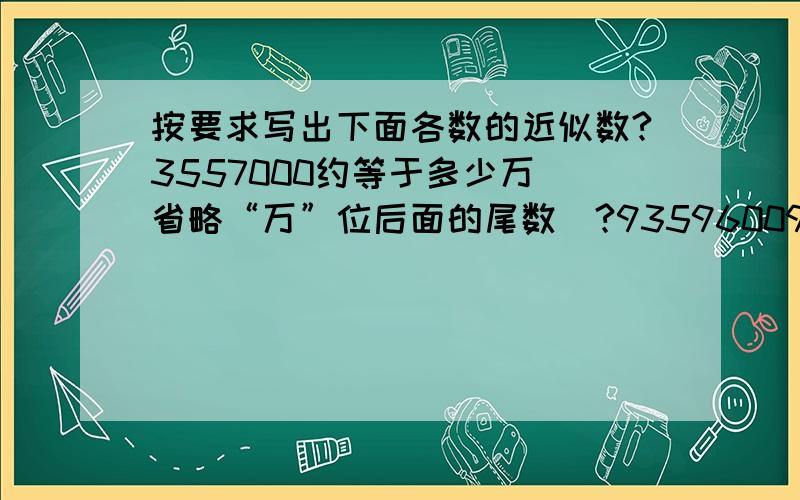 按要求写出下面各数的近似数?3557000约等于多少万（省略“万”位后面的尾数）?93596009约等于多少万（四舍五入到“万”位）?644998约等于多少万（省略“万”位后面的尾数）?499700000约等于多