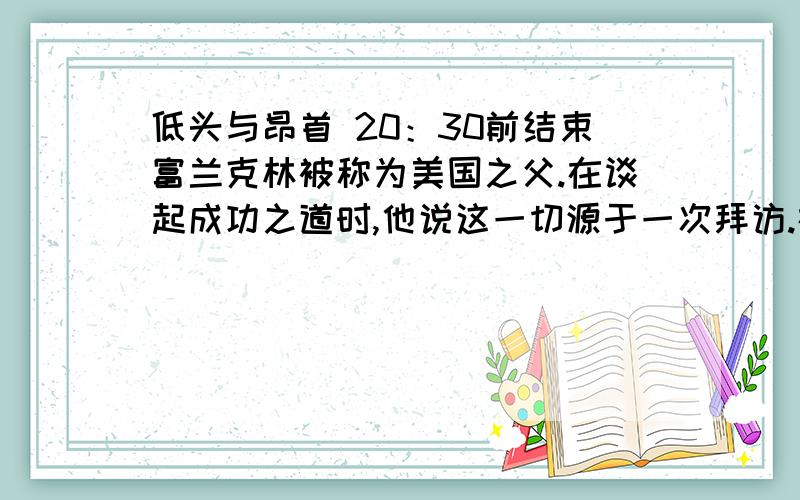 低头与昂首 20：30前结束富兰克林被称为美国之父.在谈起成功之道时,他说这一切源于一次拜访.在他年轻的时候,一位老前辈请他到一座低矮的小茅屋中见面.富兰克林来了,他挺起胸膛,大步流