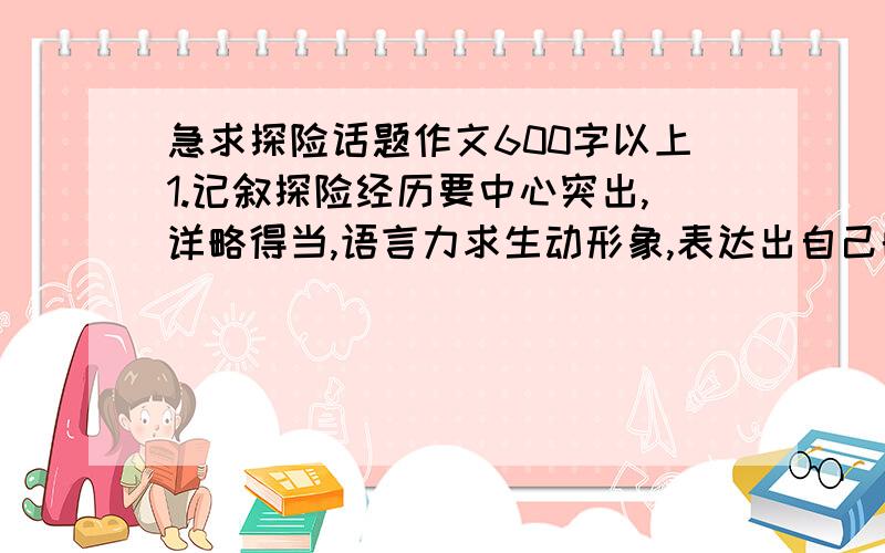 急求探险话题作文600字以上1.记叙探险经历要中心突出,详略得当,语言力求生动形象,表达出自己的真切体验. 2.议论探险人物或事件应观点鲜明,说理透切,语言力求准确精炼,表达出自己独到的