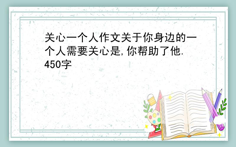 关心一个人作文关于你身边的一个人需要关心是,你帮助了他.450字