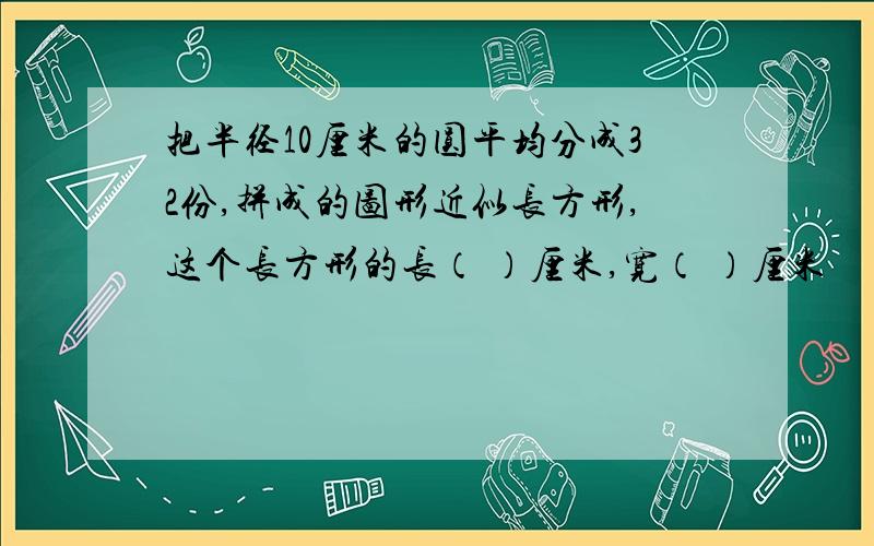 把半径10厘米的圆平均分成32份,拼成的图形近似长方形,这个长方形的长（ ）厘米,宽（ ）厘米