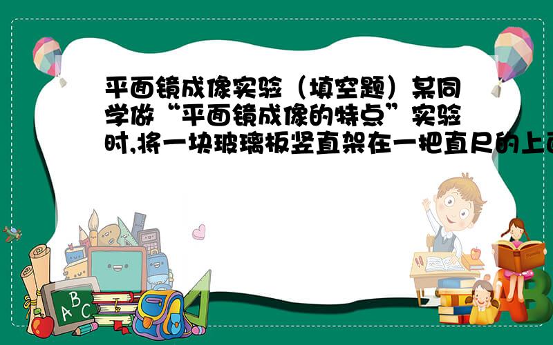 平面镜成像实验（填空题）某同学做“平面镜成像的特点”实验时,将一块玻璃板竖直架在一把直尺的上面,再取两段等长的蜡烛A和B一前一后竖放在直尺上,点燃玻璃板前的蜡烛A,用眼睛进行观