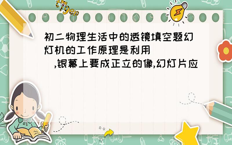 初二物理生活中的透镜填空题幻灯机的工作原理是利用＿＿＿＿＿,银幕上要成正立的像,幻灯片应＿＿＿＿＿．若使银幕的像小一些,应使凸透镜与幻灯片的距离＿＿＿＿＿,同时使银幕＿＿＿