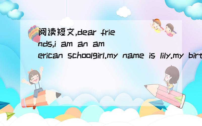 阅读短文,dear friends,i am an american schoolgirl.my name is lily.my birthday is on may 30th,1999.i have a brother and a sister,and we are all at school.we go to school from monday to friday.we don't have any classes on saturdays and sundays.my f