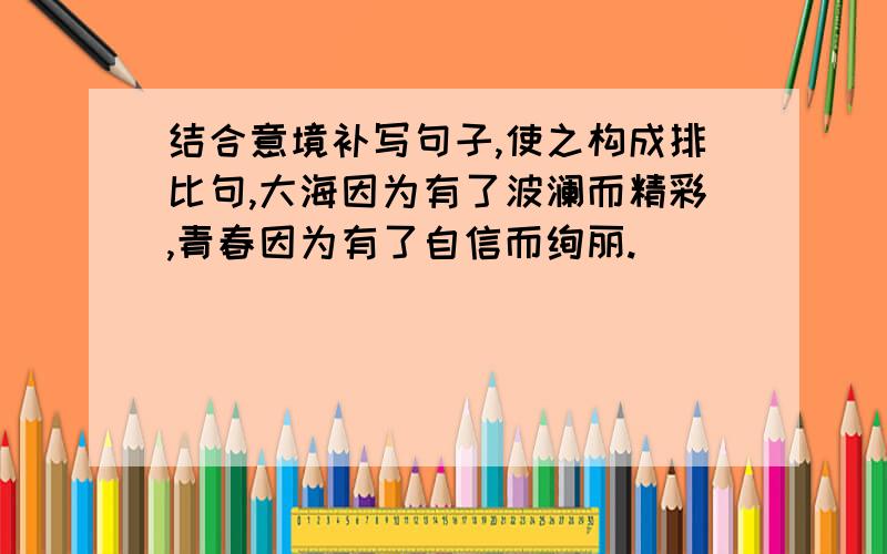 结合意境补写句子,使之构成排比句,大海因为有了波澜而精彩,青春因为有了自信而绚丽.