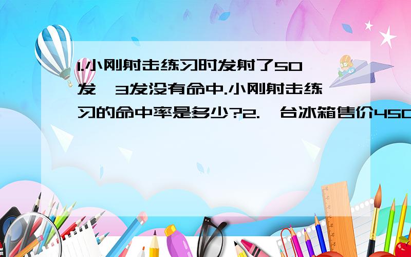 1.小刚射击练习时发射了50发,3发没有命中.小刚射击练习的命中率是多少?2.一台冰箱售价4500元,一台彩电售价6000元.这台冰箱比这台彩电便宜百分之几?3.一套服装售价1800元,其中上衣的价钱相当