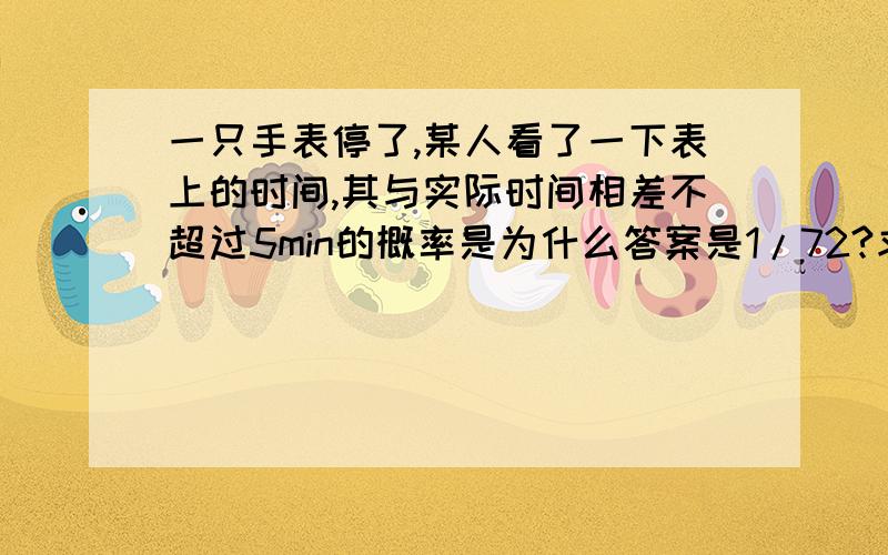 一只手表停了,某人看了一下表上的时间,其与实际时间相差不超过5min的概率是为什么答案是1/72?求专业!