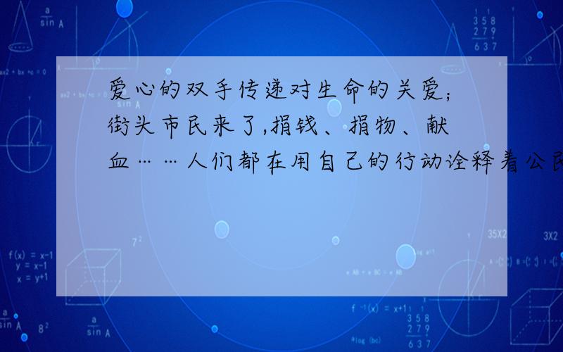 爱心的双手传递对生命的关爱；街头市民来了,捐钱、捐物、献血……人们都在用自己的行动诠释着公民的涵义.当那位在废墟中打着手电筒看书的小女孩被战士救出来的时候,　加油,中国,挺