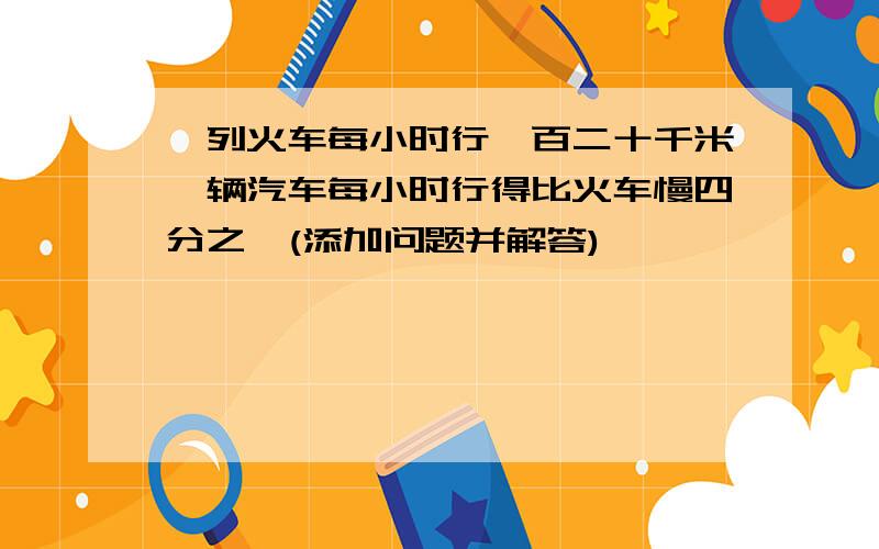 一列火车每小时行一百二十千米一辆汽车每小时行得比火车慢四分之一(添加问题并解答)