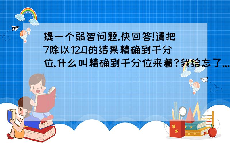 提一个弱智问题.快回答!请把7除以120的结果精确到千分位.什么叫精确到千分位来着?我给忘了...是保留小数点后面3位还是4位?以上只是举了一个例子.