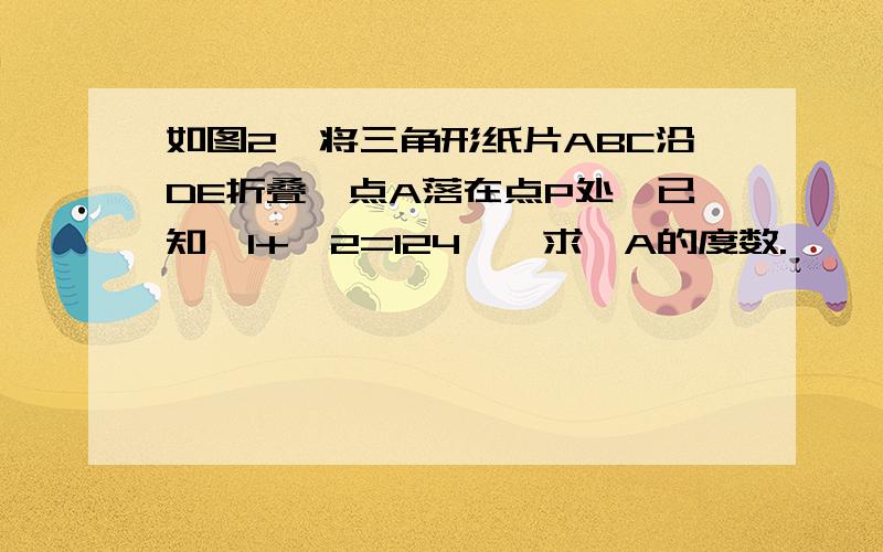 如图2,将三角形纸片ABC沿DE折叠,点A落在点P处,已知∠1+∠2=124°,求∠A的度数.